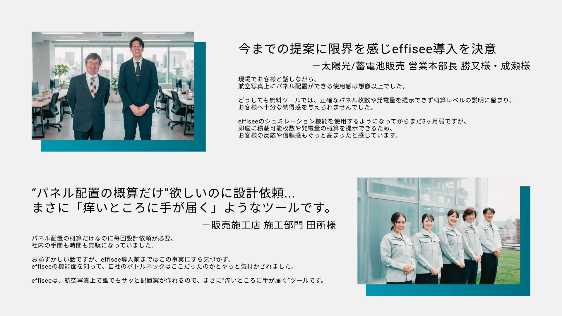 今までの提案に限界を感じeffisee導入を決意。現場でお客様と話しながら、 航空写真上にパネル配置ができる使用感は想像以上でした。 どうしても無料ツールでは、正確なパネル枚数や発電量を提示できず概算レベルの説明に留まり、 お客様へ十分な納得感を与えられませんでした。 effiseeのシュミレーション機能を使用するようになってからまだ3ヶ月弱ですが、 即座に積載可能枚数や発電量の概算を提示できるため、 お客様の反応や信頼感もぐっと高まったと感じています。 “パネル配置の概算だけ”欲しいのに設計依頼... まさに「痒いところに手が届く」ようなツールです。パネル配置の概算だけなのに毎回設計依頼が必要、 社内の手間も時間も無駄になっていました。 お恥ずかしい話ですが、effisee導入前まではこの事実にすら気づかず、 effiseeの機能面を知って、自社のボトルネックはここだったのかとやっと気付かされました。 「effisee」は、航空写真上で誰でもサッと配置案が作れるので、まさに“痒いところに手が届く”ツールです。